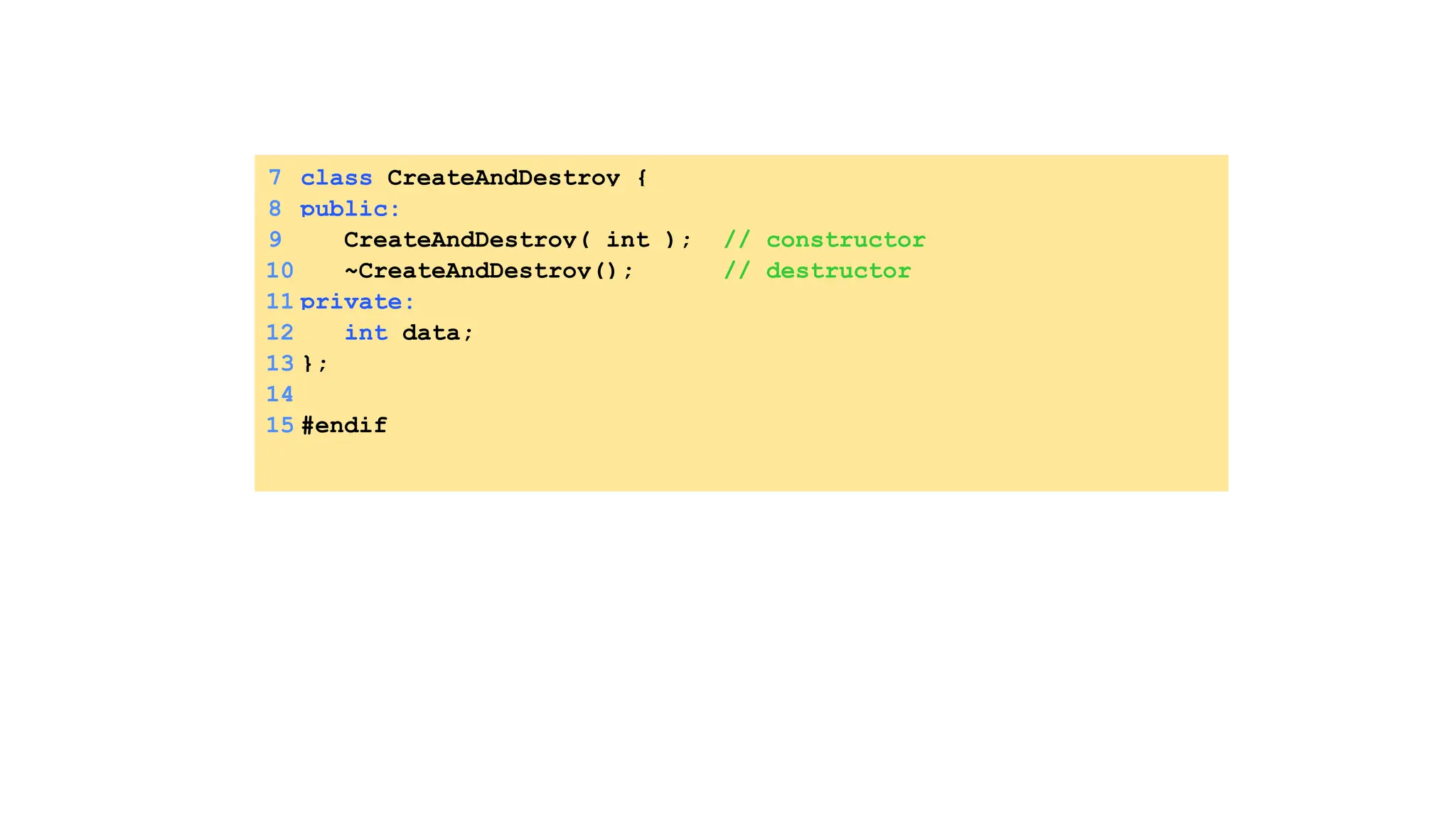 7 class CreateAndDestroy {
8 public:
9 CreateAndDestroy( int ); // constructor
10 ~CreateAndDestroy(); // destructor
11 private:
12 int data;
13 };
14
15 #endif
 
