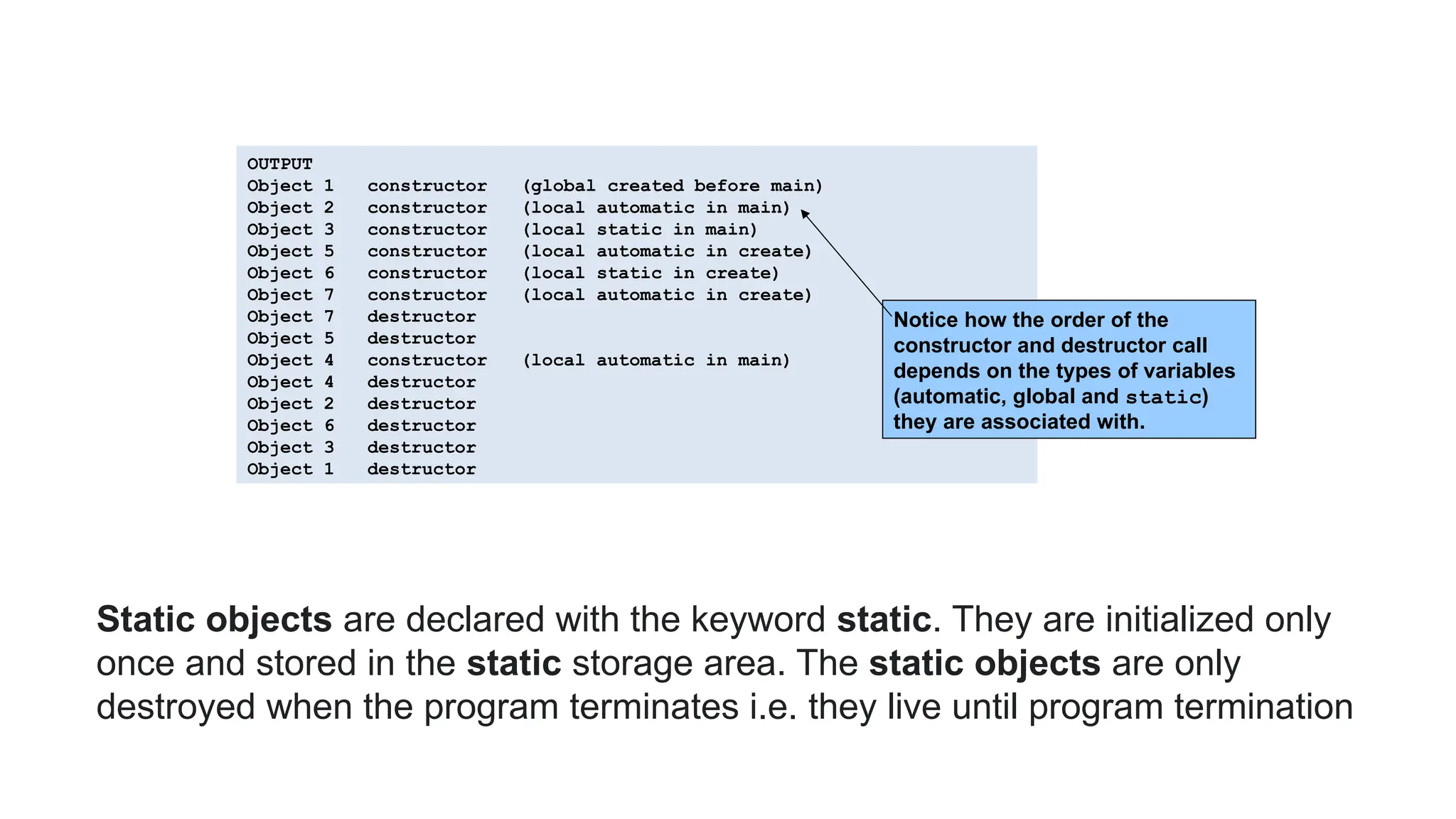 OUTPUT
Object 1 constructor (global created before main)
Object 2 constructor (local automatic in main)
Object 3 constructor (local static in main)
Object 5 constructor (local automatic in create)
Object 6 constructor (local static in create)
Object 7 constructor (local automatic in create)
Object 7 destructor
Object 5 destructor
Object 4 constructor (local automatic in main)
Object 4 destructor
Object 2 destructor
Object 6 destructor
Object 3 destructor
Object 1 destructor
Notice how the order of the
constructor and destructor call
depends on the types of variables
(automatic, global and static)
they are associated with.
Static objects are declared with the keyword static. They are initialized only
once and stored in the static storage area. The static objects are only
destroyed when the program terminates i.e. they live until program termination
 