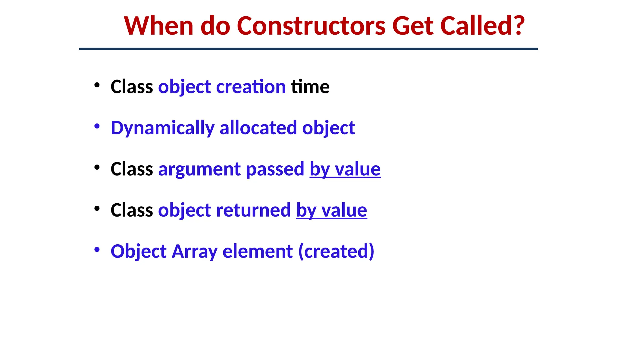 When do Constructors Get Called?
• Class object creation time
• Dynamically allocated object
• Class argument passed by value
• Class object returned by value
• Object Array element (created)
 