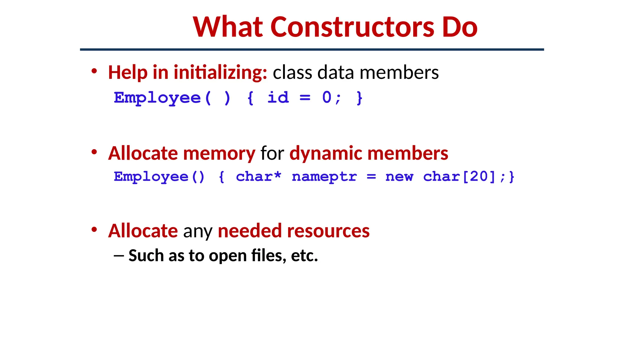 What Constructors Do
• Help in initializing: class data members
Employee( ) { id = 0; }
• Allocate memory for dynamic members
Employee() { char* nameptr = new char[20];}
• Allocate any needed resources
– Such as to open files, etc.
 