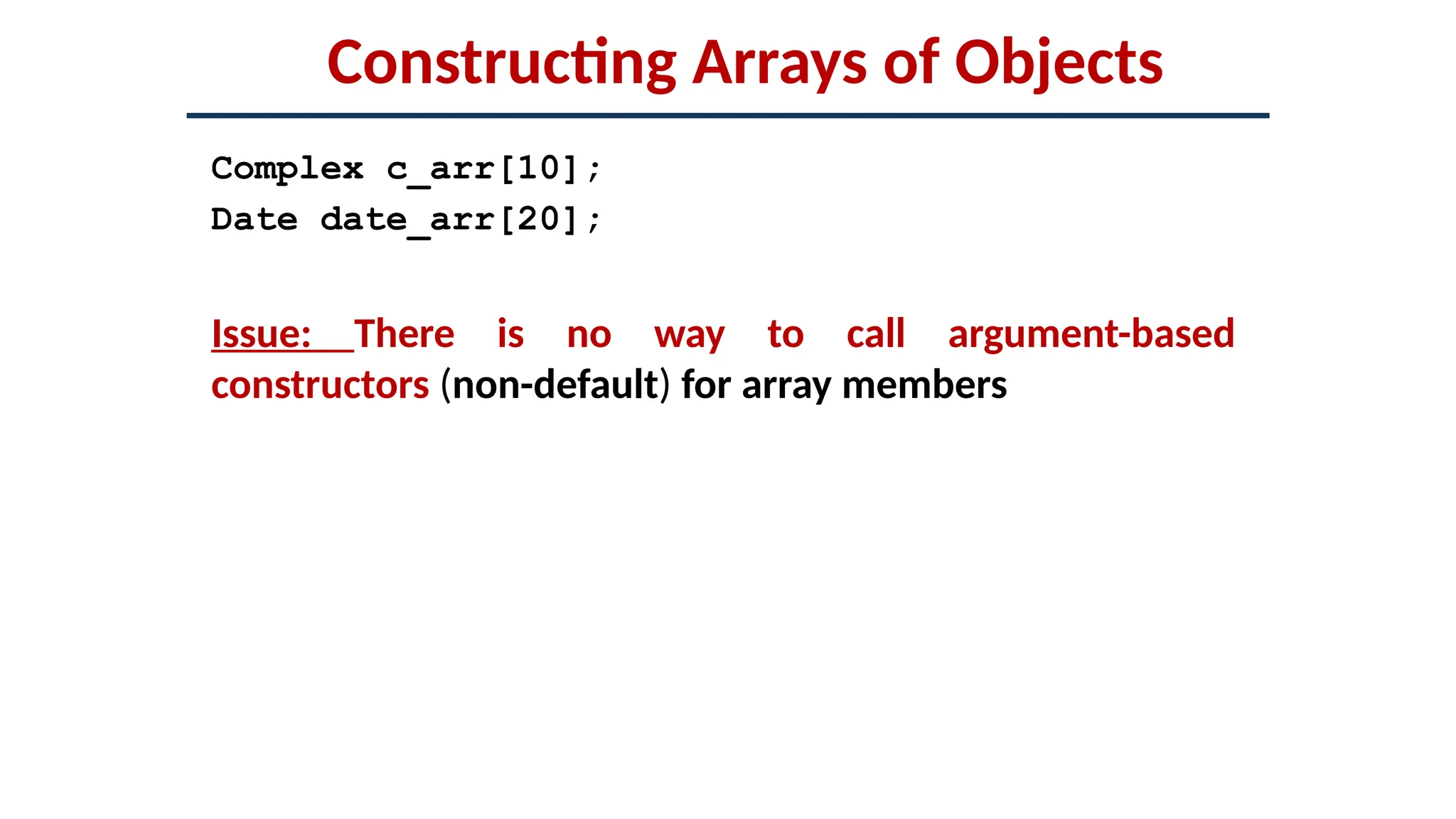 Constructing Arrays of Objects
Complex c_arr[10];
Date date_arr[20];
Issue: There is no way to call argument-based
constructors (non-default) for array members
 