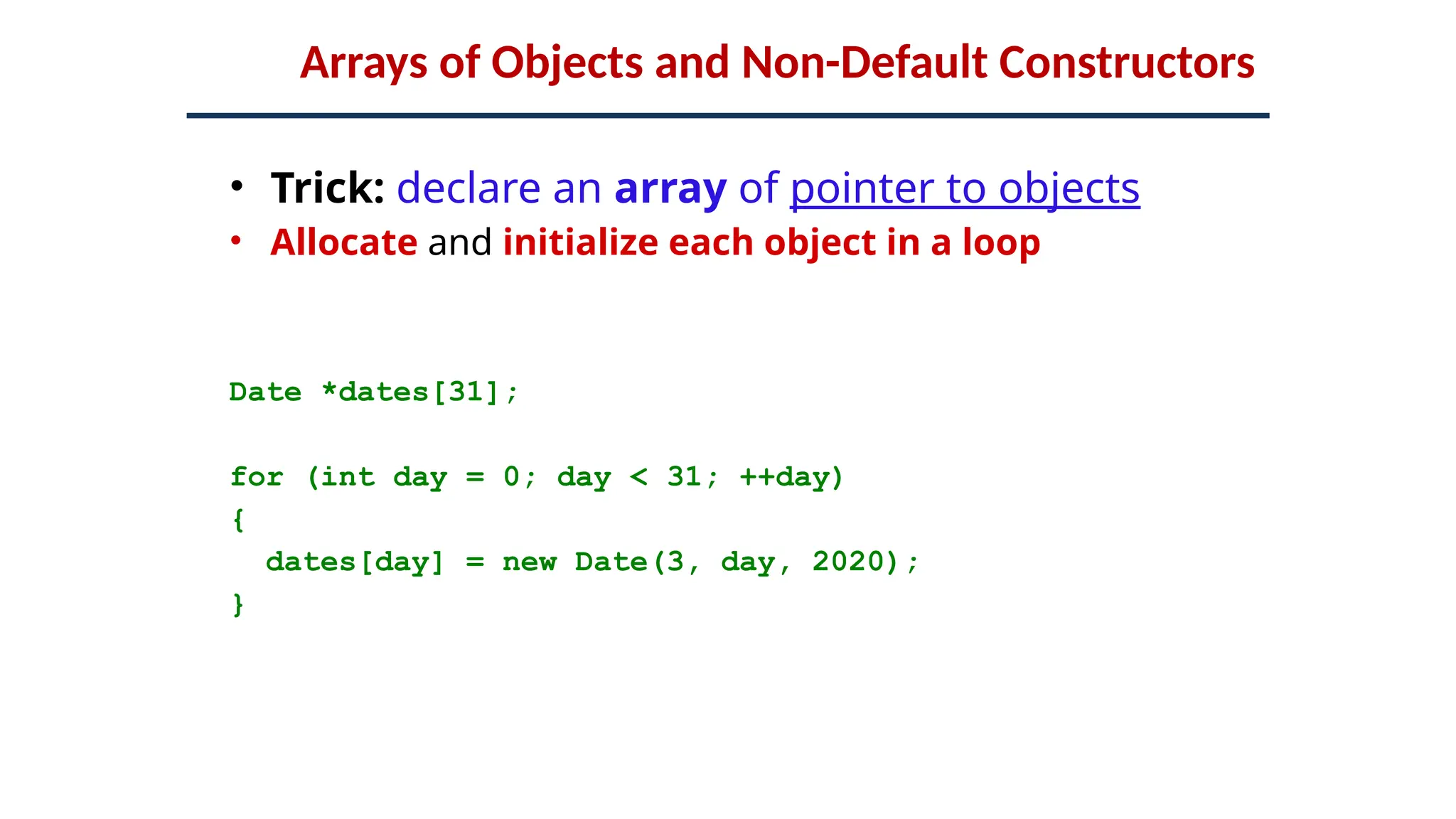 Arrays of Objects and Non-Default Constructors
• Trick: declare an array of pointer to objects
• Allocate and initialize each object in a loop
Date *dates[31];
for (int day = 0; day < 31; ++day)
{
dates[day] = new Date(3, day, 2020);
}
 