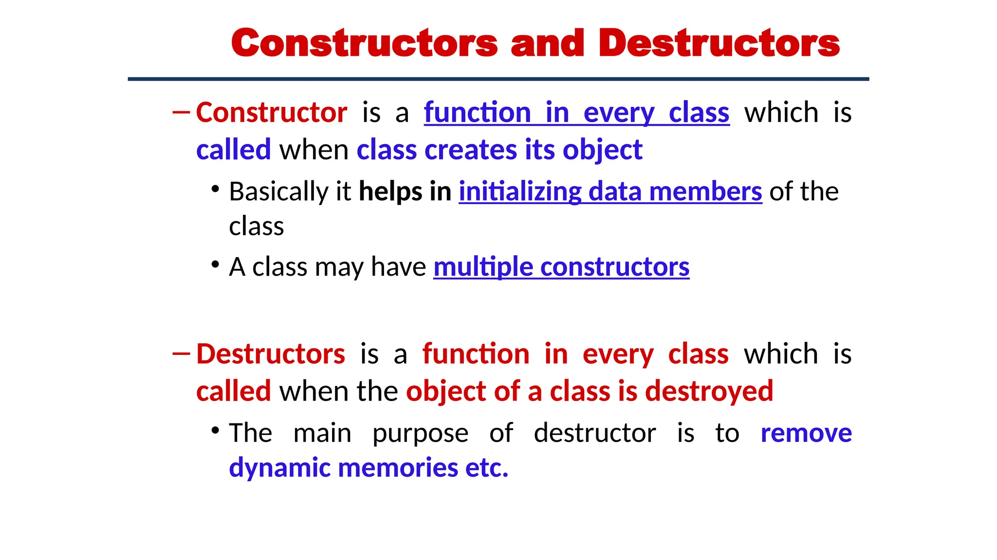 Constructors and Destructors
– Constructor is a function in every class which is
called when class creates its object
• Basically it helps in initializing data members of the
class
• A class may have multiple constructors
– Destructors is a function in every class which is
called when the object of a class is destroyed
• The main purpose of destructor is to remove
dynamic memories etc.
 