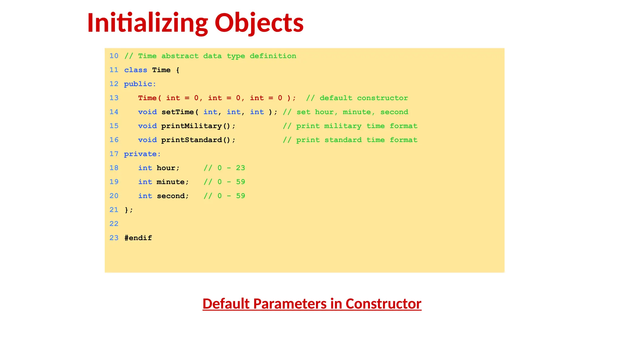 10 // Time abstract data type definition
11 class Time {
12 public:
13 Time( int = 0, int = 0, int = 0 ); // default constructor
14 void setTime( int, int, int ); // set hour, minute, second
15 void printMilitary(); // print military time format
16 void printStandard(); // print standard time format
17 private:
18 int hour; // 0 - 23
19 int minute; // 0 - 59
20 int second; // 0 - 59
21 };
22
23 #endif
Default Parameters in Constructor
Initializing Objects
 