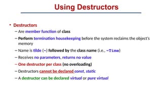 Using Destructors
• Destructors
– Are member function of class
– Perform termination housekeeping before the system reclaims the object’s
memory
– Name is tilde (~) followed by the class name (i.e., ~Time)
– Receives no parameters, returns no value
– One destructor per class (no overloading)
– Destructors cannot be declared const, static
– A destructor can be declared virtual or pure virtual
 