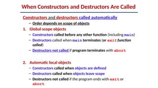 When Constructors and Destructors Are Called
Constructors and destructors called automatically
– Order depends on scope of objects
1. Global scope objects
– Constructors called before any other function (including main)
– Destructors called when main terminates (or exit function
called)
– Destructors not called if program terminates with abort
2. Automatic local objects
– Constructors called when objects are defined
– Destructors called when objects leave scope
– Destructors not called if the program ends with exit or
abort
 