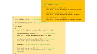 42
43 void create( void ); // prototype
44
45 CreateAndDestroy first( 1 ); // global object
46
47 int main()
48 {
49 cout << " (global created before main)" << endl;
50
51 CreateAndDestroy second( 2 ); // local object
52 cout << " (local automatic in main)" << endl;
53
54 static CreateAndDestroy third( 3 ); // local object
55 cout << " (local static in main)" << endl;
56
57 create(); // call function to create objects
58
59 CreateAndDestroy fourth( 4 ); // local object
60 cout << " (local automatic in main)" << endl;
61 return 0;
62 }
63
64 // Function to create objects
65 void create( void )
66 {
67 CreateAndDestroy fifth( 5 );
68 cout << " (local automatic in create)" << endl;
69
70 static CreateAndDestroy sixth( 6 );
71 cout << " (local static in create)" << endl;
72
73 CreateAndDestroy seventh( 7 );
74 cout << " (local automatic in create)" << endl;
75 }
 