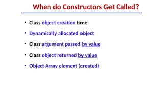 When do Constructors Get Called?
• Class object creation time
• Dynamically allocated object
• Class argument passed by value
• Class object returned by value
• Object Array element (created)
 