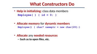 What Constructors Do
• Help in initializing: class data members
Employee( ) { id = 0; }
• Allocate memory for dynamic members
Employee() { char* nameptr = new char[20];}
• Allocate any needed resources
– Such as to open files, etc.
 