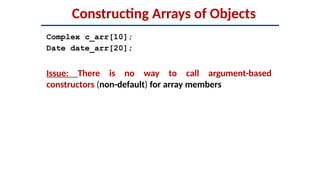 Constructing Arrays of Objects
Complex c_arr[10];
Date date_arr[20];
Issue: There is no way to call argument-based
constructors (non-default) for array members
 