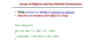 Arrays of Objects and Non-Default Constructors
• Trick: declare an array of pointer to objects
• Allocate and initialize each object in a loop
Date *dates[31];
for (int day = 0; day < 31; ++day)
{
dates[day] = new Date(3, day, 2020);
}
 