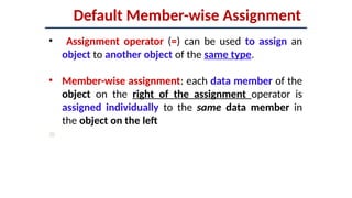 Default Member-wise Assignment
• Assignment operator (=) can be used to assign an
object to another object of the same type.
• Member-wise assignment: each data member of the
object on the right of the assignment operator is
assigned individually to the same data member in
the object on the left

 