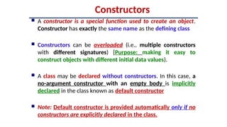 Constructors
 A constructor is a special function used to create an object.
Constructor has exactly the same name as the defining class
 Constructors can be overloaded (i.e., multiple constructors
with different signatures) [Purpose: making it easy to
construct objects with different initial data values).
 A class may be declared without constructors. In this case, a
no-argument constructor with an empty body is implicitly
declared in the class known as default constructor
 Note: Default constructor is provided automatically only if no
constructors are explicitly declared in the class.
 