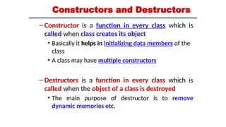 Constructors and Destructors
– Constructor is a function in every class which is
called when class creates its object
• Basically it helps in initializing data members of the
class
• A class may have multiple constructors
– Destructors is a function in every class which is
called when the object of a class is destroyed
• The main purpose of destructor is to remove
dynamic memories etc.
 