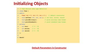 10 // Time abstract data type definition
11 class Time {
12 public:
13 Time( int = 0, int = 0, int = 0 ); // default constructor
14 void setTime( int, int, int ); // set hour, minute, second
15 void printMilitary(); // print military time format
16 void printStandard(); // print standard time format
17 private:
18 int hour; // 0 - 23
19 int minute; // 0 - 59
20 int second; // 0 - 59
21 };
22
23 #endif
Default Parameters in Constructor
Initializing Objects
 