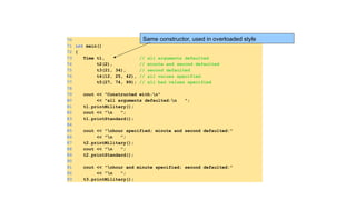 70
71 int main()
72 {
73 Time t1, // all arguments defaulted
74 t2(2), // minute and second defaulted
75 t3(21, 34), // second defaulted
76 t4(12, 25, 42), // all values specified
77 t5(27, 74, 99); // all bad values specified
78
79 cout << "Constructed with:n"
80 << "all arguments defaulted:n ";
81 t1.printMilitary();
82 cout << "n ";
83 t1.printStandard();
84
85 cout << "nhour specified; minute and second defaulted:"
86 << "n ";
87 t2.printMilitary();
88 cout << "n ";
89 t2.printStandard();
90
91 cout << "nhour and minute specified; second defaulted:"
92 << "n ";
93 t3.printMilitary();
Same constructor, used in overloaded style
 