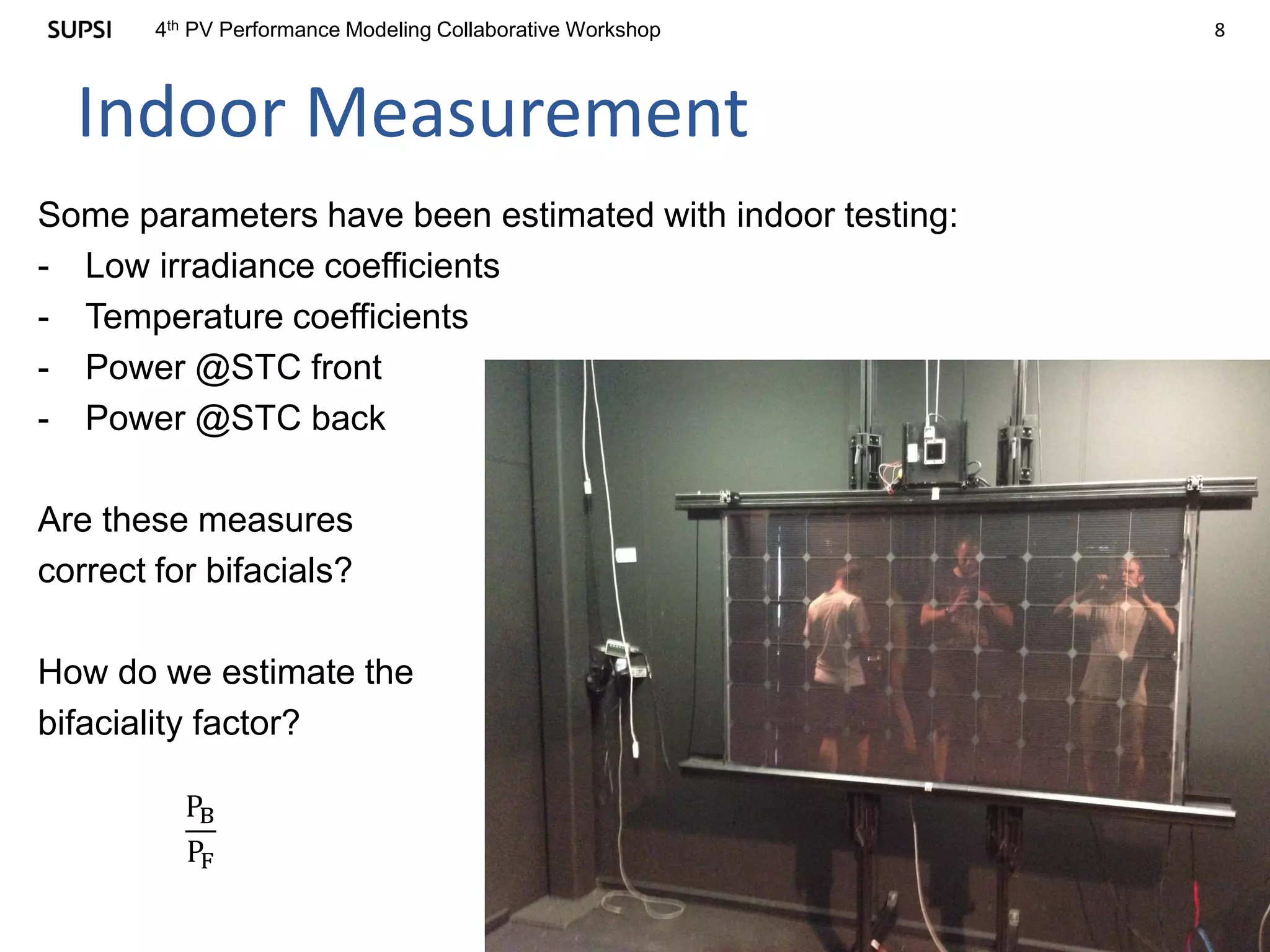 84th PV Performance Modeling Collaborative Workshop
Indoor Measurement
Some parameters have been estimated with indoor testing:
- Low irradiance coefficients
- Temperature coefficients
- Power @STC front
- Power @STC back
Are these measures
correct for bifacials?
How do we estimate the
bifaciality factor?
PB
PF
 
