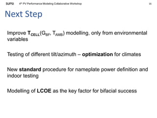 164th PV Performance Modeling Collaborative Workshop
Next Step
Improve TCELL(GBF, TAMB) modelling, only from environmental
variables
Testing of different tilt/azimuth – optimization for climates
New standard procedure for nameplate power definition and
indoor testing
Modelling of LCOE as the key factor for bifacial success
 