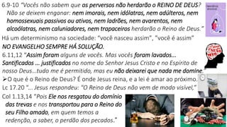 10
6.9-10 “Vocês não sabem que os perversos não herdarão o REINO DE DEUS?
Não se deixem enganar: nem imorais, nem idólatras, nem adúlteros, nem
homossexuais passivos ou ativos, nem ladrões, nem avarentos, nem
alcoólatras, nem caluniadores, nem trapaceiros herdarão o Reino de Deus.”
Há um determinismo na sociedade: “você nasceu assim”, ”você é assim”
NO EVANGELHO SEMPRE HÁ SOLUÇÃO.
6.11,12 “Assim foram alguns de vocês. Mas vocês foram lavados...
Santificados ... justificados no nome do Senhor Jesus Cristo e no Espírito de
nosso Deus...tudo me é permitido, mas eu não deixarei que nada me domine.”
O que é o Reino de Deus? É onde Jesus reina, e a lei é amar ao próximo.
Lc 17.20 “... Jesus respondeu: "O Reino de Deus não vem de modo visível,”
Col 1.13,14 “Pois Ele nos resgatou do domínio
das trevas e nos transportou para o Reino do
seu Filho amado, em quem temos a
redenção, a saber, o perdão dos pecados.”
 