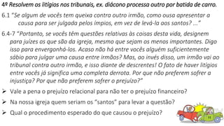 11
4º Resolvem os litígios nos tribunais, ex. diácono processa outro por batida de carro.
6.1 “Se algum de vocês tem queixa contra outro irmão, como ousa apresentar a
causa para ser julgada pelos ímpios, em vez de levá-la aos santos? ...”
6.4-7 “Portanto, se vocês têm questões relativas às coisas desta vida, designem
para juízes os que são da igreja, mesmo que sejam os menos importantes. Digo
isso para envergonhá-los. Acaso não há entre vocês alguém suficientemente
sábio para julgar uma causa entre irmãos? Mas, ao invés disso, um irmão vai ao
tribunal contra outro irmão, e isso diante de descrentes! O fato de haver litígios
entre vocês já significa uma completa derrota. Por que não preferem sofrer a
injustiça? Por que não preferem sofrer o prejuízo?”
 Vale a pena o prejuízo relacional para não ter o prejuízo financeiro?
 Na nossa igreja quem seriam os “santos” para levar a questão?
 Qual o procedimento esperado do que causou o prejuízo?
 