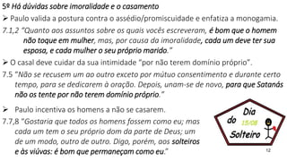 12
5º Há dúvidas sobre imoralidade e o casamento
 Paulo valida a postura contra o assédio/promiscuidade e enfatiza a monogamia.
7.1,2 “Quanto aos assuntos sobre os quais vocês escreveram, é bom que o homem
não toque em mulher, mas, por causa da imoralidade, cada um deve ter sua
esposa, e cada mulher o seu próprio marido.”
 O casal deve cuidar da sua intimidade “por não terem domínio próprio”.
7.5 “Não se recusem um ao outro exceto por mútuo consentimento e durante certo
tempo, para se dedicarem à oração. Depois, unam-se de novo, para que Satanás
não os tente por não terem domínio próprio.”
 Paulo incentiva os homens a não se casarem.
7.7,8 “Gostaria que todos os homens fossem como eu; mas
cada um tem o seu próprio dom da parte de Deus; um
de um modo, outro de outro. Digo, porém, aos solteiros
e às viúvas: é bom que permaneçam como eu.”
 