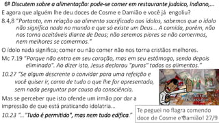 13
6º Discutem sobre a alimentação: pode-se comer em restaurante judaico, indiano,...
E agora que alguém lhe deu doces de Cosme e Damião e você já engoliu?
8.4,8 “Portanto, em relação ao alimento sacrificado aos ídolos, sabemos que o ídolo
não significa nada no mundo e que só existe um Deus... A comida, porém, não
nos torna aceitáveis diante de Deus; não seremos piores se não comermos,
nem melhores se comermos.”
O ídolo nada significa; comer ou não comer não nos torna cristãos melhores.
Mc 7.19 “Porque não entra em seu coração, mas em seu estômago, sendo depois
eliminado". Ao dizer isto, Jesus declarou "puros" todos os alimentos.”
10.27 “Se algum descrente o convidar para uma refeição e
você quiser ir, coma de tudo o que lhe for apresentado,
sem nada perguntar por causa da consciência.
Mas se perceber que isto ofende um irmão por dar a
impressão de que está praticando idolatria...
10.23 “..."Tudo é permitido", mas nem tudo edifica.”
Te peguei no flagra comendo
doce de Cosme e Damião! 27/9
 