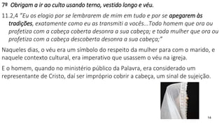 14
7º Obrigam a ir ao culto usando terno, vestido longo e véu.
11.2,4 ”Eu os elogio por se lembrarem de mim em tudo e por se apegarem às
tradições, exatamente como eu as transmiti a vocês...Todo homem que ora ou
profetiza com a cabeça coberta desonra a sua cabeça; e toda mulher que ora ou
profetiza com a cabeça descoberta desonra a sua cabeça;”
Naqueles dias, o véu era um símbolo do respeito da mulher para com o marido, e
naquele contexto cultural, era imperativo que usassem o véu na igreja.
E o homem, quando no ministério público da Palavra, era considerado um
representante de Cristo, daí ser impróprio cobrir a cabeça, um sinal de sujeição.
 