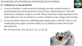 17
DECLARAÇÃO DOUTRINÁRIA DA CONVENÇÃO BATISTA BRASIL
IX - O Batismo e a Ceia do Senhor
1. A ceia do Senhor é uma cerimônia da igreja reunida, comemorativa e
proclamadora da morte do Senhor Jesus Cristo, simbolizada por meio dos
elementos utilizados: O pão e o vinho. Nesse memorial o pão representa Seu
corpo dado por nós no Calvário e o vinho simboliza o Seu sangue derramado.
2. A ceia do Senhor deve ser celebrada pelas igrejas até a volta de Cristo e sua
celebração pressupõe o batismo bíblico e o cuidadoso exame íntimo dos
participantes.
Ref. Mt 26.26-29; 1Co 10.16,17-21; 11.23-29
 