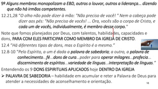 18
9º Alguns membros monopolizam a EBD, outros o louvor, outros a liderança... dizendo
que não há irmãos competentes.
12.21,28 “O olho não pode dizer à mão: "Não preciso de você! " Nem a cabeça pode
dizer aos pés: "Não preciso de vocês! ... Ora, vocês são o corpo de Cristo, e
cada um de vocês, individualmente, é membro desse corpo."
Note que fomos planejados por Deus, com talentos, habilidades, capacidades e
dons, PARA COM ELES PARTICIPAR COMO MEMBRO DA IGREJA DE CRISTO.
12.4 “Há diferentes tipos de dons, mas o Espírito é o mesmo.”
12.8-10 “Pelo Espírito, a um é dada a palavra de sabedoria; a outro, a palavra de
conhecimento...fé...dons de cura...poder para operar milagres...profecia...
discernimento de espíritos...variedade de línguas...interpretação de línguas.”
Entendendo os 9 DONS ESPIRITUAIS APLICADOS hoje DENTRO DA IGREJA
 PALAVRA DE SABEDORIA – habilidade em acumular e reter a Palavra de Deus para
atender a necessidades de aconselhamento e orientação.
 
