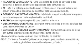 19
 PALAVRA DE CONHECIMENTO - uma visão clara do plano de salvação e das
doutrinas e deveres do cristão e capacidade para comunicá-las.
 FÉ – não a fé salvadora que todo o que crê tem, mas a fé para ir adiante em
algum propósito, a confiança de que Deus está junto nos dirigindo.
 DONS DE CURA E OPERAR MILAGRES – habilidade em aplicar a Palavra adequada
ao momento para a restauração da vida espiritual.
 PROFECIA – ser inspirado pelo ES para partilhar a Palavra.
 DISCERNIMENTO DE ESPÍRITOS - distinguir entre a verdade e o erro, os falsos dos
verdadeiros ministros de Cristo.
 VARIEDADE DE LÍNGUAS E SUA INTERPRETAÇÃO - Comunicar a palavra de Deus
em outros idiomas; facilidade em aprender outro idioma.
Não confundir os dons espirituais com os 9 frutos do espírito:
Gl 5.22,23 “Mas o fruto do Espírito é amor, alegria, paz, paciência, amabilidade,
bondade, fidelidade, mansidão e domínio próprio.”
 