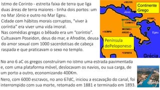 2
Istmo de Corinto - estreita faixa de terra que liga
duas áreas de terra maiores - tinha dois portos: um
no Mar Jônio e outro no Mar Egeu.
Cidade com hábitos morais corruptos, “viver à
coríntia” era viver uma vida imoral.
Nas comédias gregas o bêbado era um “coríntio”.
Cultuavam Poseidon, deus do mar, e Afrodite, deusa
do amor sexual com 1000 sacerdotisas de cabeça
raspada e que praticavam o sexo no templo.
Jônio
Egeu
Continente
Grego
No ano 6 aC os gregos construíram no istmo uma estrada pavimentada
e, com uma plataforma móvel, deslocavam os navios, ou sua carga, de
um porto a outro, economizando 400Km.
Nero, com 6000 escravos, no ano 67dC, iniciou a escavação do canal, foi
interrompido com sua morte, retomado em 1881 e terminado em 1893.
Península
dePeloponeso
 