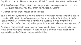 20
Cap 13 traz o texto clássico sobre amor: 13.1-2 “... se não tiver amor...nada serei...”
13.3 “Ainda que eu dê aos pobres tudo o que possuo e entregue o meu corpo para
ser queimado, mas não tiver amor, nada disso me valerá.”
 O amor é que deveria mover a humanidade
13.4-8 “O amor é paciente, o amor é bondoso. Não inveja, não se vangloria, não se
orgulha. Não maltrata, não procura seus interesses, não se ira facilmente, não
guarda rancor. O amor não se alegra com a injustiça, mas se alegra com a
verdade. Tudo sofre, tudo crê, tudo espera, tudo suporta. O amor nunca perece;...”
Para Marx e Adam Smith o que move a humanidade são os bens materiais, para
Freud é o impulso pela reprodução, para Jesus é o amor altruísta (fazer o bem
segundo Deus e fazê-lo sem esperar retribuição).
 