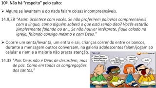 21
10º. Não há “respeito” pelo culto:
 Alguns se levantam e do nada falam coisas incompreensíveis.
14.9,28 “Assim acontece com vocês. Se não proferirem palavras compreensíveis
com a língua, como alguém saberá o que está sendo dito? Vocês estarão
simplesmente falando ao ar... Se não houver intérprete, fique calado na
igreja, falando consigo mesmo e com Deus.”
 Ocorre um senta/levanta, um entra e sai, crianças correndo entre os bancos,
durante a mensagem outros conversam, na galeria adolescentes falam/jogam ao
celular e riem e a maioria não presta atenção.
14.33 “Pois Deus não é Deus de desordem, mas
de paz. Como em todas as congregações
dos santos,”
 