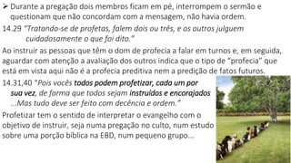 22
 Durante a pregação dois membros ficam em pé, interrompem o sermão e
questionam que não concordam com a mensagem, não havia ordem.
14.29 “Tratando-se de profetas, falem dois ou três, e os outros julguem
cuidadosamente o que foi dito.”
Ao instruir as pessoas que têm o dom de profecia a falar em turnos e, em seguida,
aguardar com atenção a avaliação dos outros indica que o tipo de “profecia” que
está em vista aqui não é a profecia preditiva nem a predição de fatos futuros.
14.31,40 “Pois vocês todos podem profetizar, cada um por
sua vez, de forma que todos sejam instruídos e encorajados
...Mas tudo deve ser feito com decência e ordem.”
Profetizar tem o sentido de interpretar o evangelho com o
objetivo de instruir, seja numa pregação no culto, num estudo
sobre uma porção bíblica na EBD, num pequeno grupo...
 