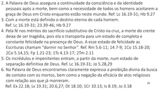 24
2. A Palavra de Deus assegura a continuidade da consciência e da identidade
pessoais após a morte, bem como a necessidade de todos os homens aceitarem a
graça de Deus em Cristo enquanto estão neste mundo. Ref. Lc 16.19-31; Hb 9.27
3. Com a morte está definido o destino eterno de cada homem.
Ref. Lc 16.19-31; 23.39-46; Hb 9.27
4. Pela fé nos méritos do sacrifício substitutivo de Cristo na cruz, a morte do crente
deixa de ser tragédia, pois ela o transporta para um estado de completa e
constante felicidade na presença de Deus. A esse estado de felicidade as
Escrituras chamam “dormir no Senhor”. Ref. Rm 5.6-11; 14.7-9; 1Co 15.18-20;
2Co 5.14,15; Fp 1.21-23; 1Ts 4.13-17; 2Tm 2.11
5. Os incrédulos e impenitentes entram, a partir da morte, num estado de
separação definitiva de Deus. Ref. Lc 16.19-31; Jo 5.28,29
6. Na Palavra de Deus encontramos claramente expressa a proibição divina da busca
de contato com os mortos, bem como a negação da eficácia de atos religiosos
com relação aos que já morreram.
Ref. Ex 22.18; Lv 19.31; 20.6,27; Dt 18.10; 1Cr 10.13; Is 8.19; Jo 3.18
 