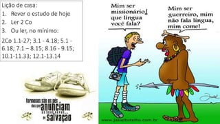 26
Lição de casa:
1. Rever o estudo de hoje
2. Ler 2 Co
3. Ou ler, no mínimo:
2Co 1.1-27; 3.1 - 4.18; 5.1 -
6.18; 7.1 – 8.15; 8.16 - 9.15;
10.1-11.33; 12.1-13.14
 