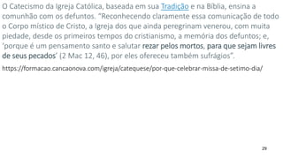 29
O Catecismo da Igreja Católica, baseada em sua Tradição e na Bíblia, ensina a
comunhão com os defuntos. “Reconhecendo claramente essa comunicação de todo
o Corpo místico de Cristo, a Igreja dos que ainda peregrinam venerou, com muita
piedade, desde os primeiros tempos do cristianismo, a memória dos defuntos; e,
‘porque é um pensamento santo e salutar rezar pelos mortos, para que sejam livres
de seus pecados’ (2 Mac 12, 46), por eles ofereceu também sufrágios”.
https://formacao.cancaonova.com/igreja/catequese/por-que-celebrar-missa-de-setimo-dia/
 