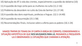6
10) Aplicação do AT à vida dos crentes, especialmente a questão da idolatria (10)
11) A questão do traje certo para as mulheres no culto (11.2-16)
12) Problema da desordem no culto da Ceia do Senhor (11.17-34)
13) A questão dos dons espirituais, profecias e línguas (12.1-14:40)
14) A questão da ressurreição (15.1-58)
15) Recomendações finais, inclusive sobre a oferta para os pobres (16.1-24)
VAMOS TRATAR OS TEMAS DA 1ª CARTA À IGREJA DE CORINTO, CONSIDERANDO A
SITUAÇÃO HIPOTÉTICA DE QUE NOS MUDAMOS PARA LÁ, PASSAMOS A FREQUENTÁ-
LA E OBSERVAMOS 11 SITUAÇÕES QUE CHAMAM A ATENÇÃO.
 
