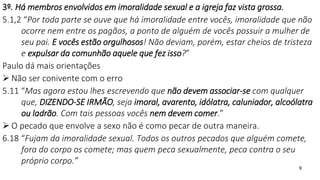 9
3º. Há membros envolvidos em imoralidade sexual e a igreja faz vista grossa.
5.1,2 “Por toda parte se ouve que há imoralidade entre vocês, imoralidade que não
ocorre nem entre os pagãos, a ponto de alguém de vocês possuir a mulher de
seu pai. E vocês estão orgulhosos! Não deviam, porém, estar cheios de tristeza
e expulsar da comunhão aquele que fez isso?”
Paulo dá mais orientações
 Não ser conivente com o erro
5.11 “Mas agora estou lhes escrevendo que não devem associar-se com qualquer
que, DIZENDO-SE IRMÃO, seja imoral, avarento, idólatra, caluniador, alcoólatra
ou ladrão. Com tais pessoas vocês nem devem comer.”
 O pecado que envolve a sexo não é como pecar de outra maneira.
6.18 “Fujam da imoralidade sexual. Todos os outros pecados que alguém comete,
fora do corpo os comete; mas quem peca sexualmente, peca contra o seu
próprio corpo.”
 