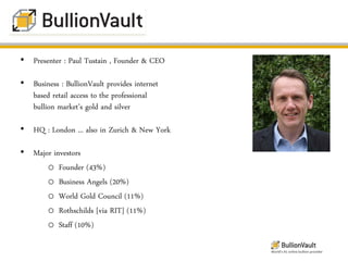 • Presenter : Paul Tustain , Founder & CEO

• Business : BullionVault provides internet
  based retail access to the professional
  bullion market’s gold and silver

• HQ : London ... also in Zurich & New York

• Major investors
      o Founder (43%)
      o Business Angels (20%)
      o World Gold Council (11%)
      o Rothschilds [via RIT] (11%)
      o Staff (10%)

                                              World’s #1 online bullion provider
 