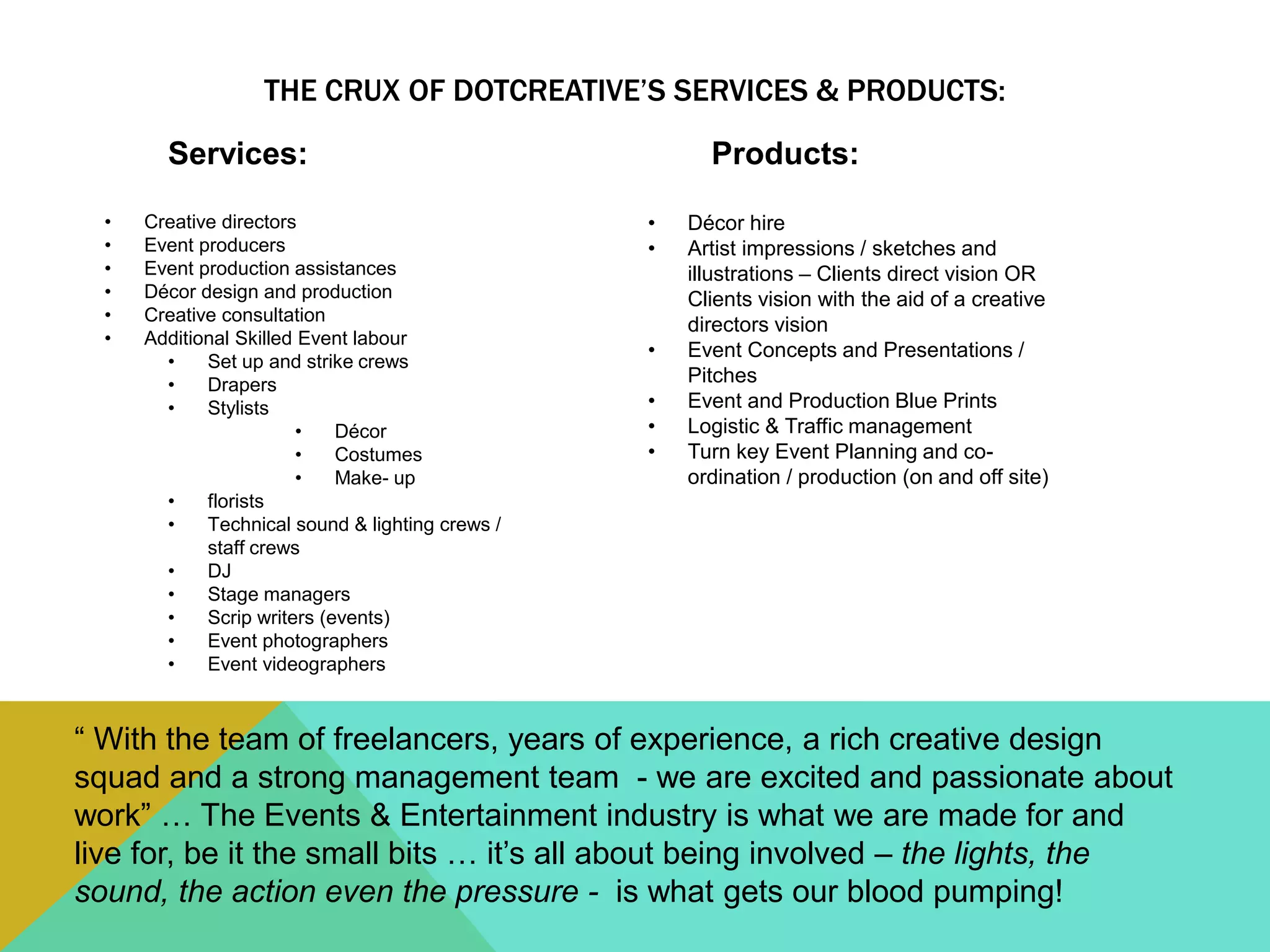 THE CRUX OF DOTCREATIVE’S SERVICES & PRODUCTS:
Services:
• Creative directors
• Event producers
• Event production assistances
• Décor design and production
• Creative consultation
• Additional Skilled Event labour
• Set up and strike crews
• Drapers
• Stylists
• Décor
• Costumes
• Make- up
• florists
• Technical sound & lighting crews /
staff crews
• DJ
• Stage managers
• Scrip writers (events)
• Event photographers
• Event videographers
Products:
• Décor hire
• Artist impressions / sketches and
illustrations – Clients direct vision OR
Clients vision with the aid of a creative
directors vision
• Event Concepts and Presentations /
Pitches
• Event and Production Blue Prints
• Logistic & Traffic management
• Turn key Event Planning and co-
ordination / production (on and off site)
“ With the team of freelancers, years of experience, a rich creative design
squad and a strong management team - we are excited and passionate about
work” … The Events & Entertainment industry is what we are made for and
live for, be it the small bits … it’s all about being involved – the lights, the
sound, the action even the pressure - is what gets our blood pumping!
 