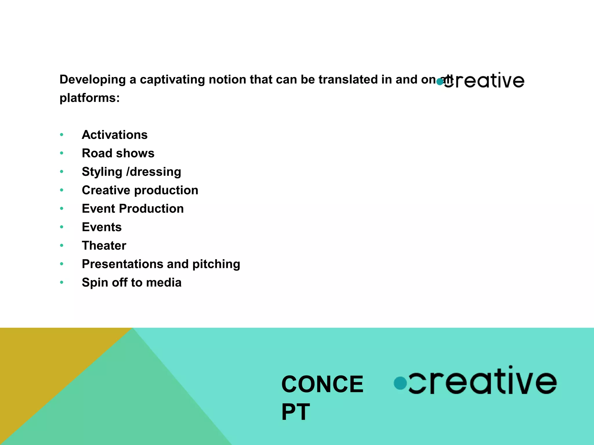 Developing a captivating notion that can be translated in and on all
platforms:
• Activations
• Road shows
• Styling /dressing
• Creative production
• Event Production
• Events
• Theater
• Presentations and pitching
• Spin off to media
CONCE
PT
 