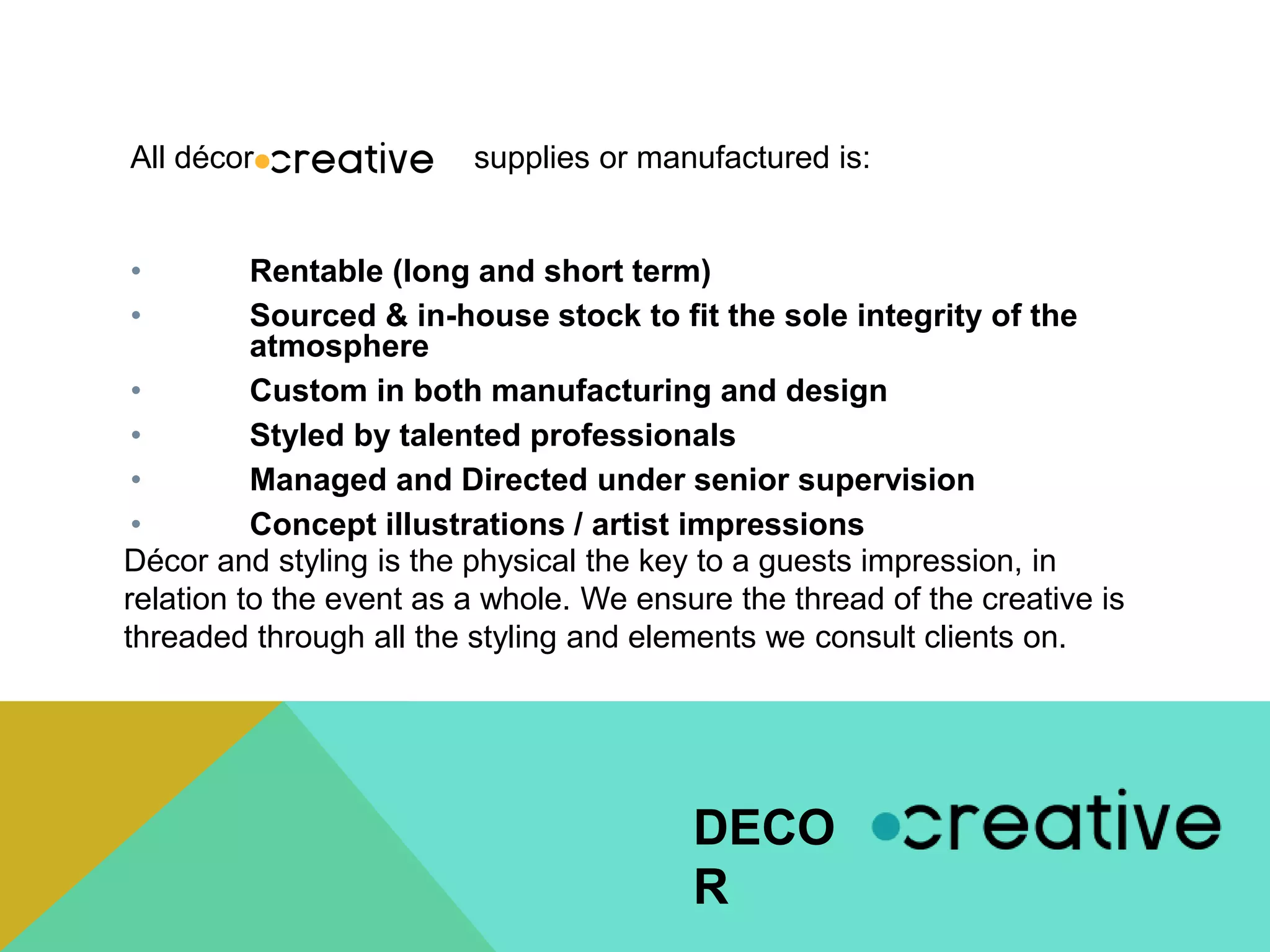 • Rentable (long and short term)
• Sourced & in-house stock to fit the sole integrity of the
atmosphere
• Custom in both manufacturing and design
• Styled by talented professionals
• Managed and Directed under senior supervision
• Concept illustrations / artist impressions
All décor supplies or manufactured is:
DECO
R
Décor and styling is the physical the key to a guests impression, in
relation to the event as a whole. We ensure the thread of the creative is
threaded through all the styling and elements we consult clients on.
 