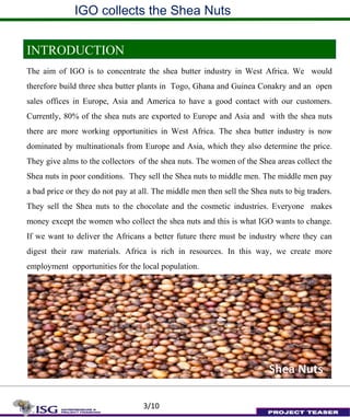 IGO collects the Shea Nuts
INTRODUCTION
The aim of IGO is to concentrate the shea butter industry in West Africa. We would
therefore build three shea butter plants in Togo, Ghana and Guinea Conakry and an open
sales offices in Europe, Asia and America to have a good contact with our customers.
Currently, 80% of the shea nuts are exported to Europe and Asia and with the shea nuts
there are more working opportunities in West Africa. The shea butter industry is now
dominated by multinationals from Europe and Asia, which they also determine the price.
They give alms to the collectors of the shea nuts. The women of the Shea areas collect the
Shea nuts in poor conditions. They sell the Shea nuts to middle men. The middle men pay
a bad price or they do not pay at all. The middle men then sell the Shea nuts to big traders.
They sell the Shea nuts to the chocolate and the cosmetic industries. Everyone makes
money except the women who collect the shea nuts and this is what IGO wants to change.
If we want to deliver the Africans a better future there must be industry where they can
digest their raw materials. Africa is rich in resources. In this way, we create more
employment opportunities for the local population.
Shea Nuts
3/10
Shea Nuts
 