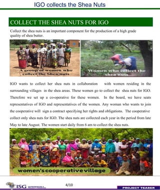 IGO collects the Shea Nuts
COLLECT THE SHEA NUTS FOR IGO
Collect the shea nuts is an important component for the production of a high grade
quality of shea butter.
IGO wants to collect her shea nuts in collaboration with women residing in the
surrounding villages in the shea areas. These women go to collect the shea nuts for IGO.
Therefore we set up a co-operative for these women. In the board, we have seats
representatives of IGO and representatives of the women. Any woman who wants to join
the cooperative will sign a contract specifying her rights and obligations. The cooperative
collect only shea nuts for IGO. The shea nuts are collected each year in the period from late
May to late August. The women start daily from 6 am to collect the shea nuts.
4/10
 