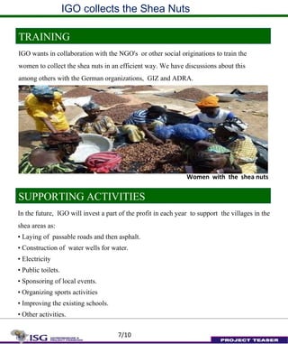 IGO collects the Shea Nuts
TRAINING
IGO wants in collaboration with the NGO's or other social originations to train the
women to collect the shea nuts in an efficient way. We have discussions about this
among others with the German organizations, GIZ and ADRA.
SUPPORTING ACTIVITIES
In the future, IGO will invest a part of the profit in each year to support the villages in the
shea areas as:
• Laying of passable roads and then asphalt.
• Construction of water wells for water.
• Electricity
• Public toilets.
• Sponsoring of local events.
• Organizing sports activities
• Improving the existing schools.
• Other activities.
Women with the shea nuts
7/10
 