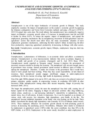 UNEMPLOYMENT AND ECONOMIC GROWTH: AN EMPIRICAL
ANALYSIS FOR ETHIOPIA (1974/75-2013/14)
Abdulkadir H. Ali, Prof. Krishan K. Kaushik
Department of Economics
Jimma University, Ethiopia
Abstract
Unemployment is one of the major bottlenecks of economic growth in Ethiopia. This study
empirically examines the impact of unemployment on the country’s economic growth by applying
the Johansen cointegration and Vector Error Correction methods and using a 40-year’s (1974/75-
2013/14) annual time series data. The result indicate that unemployment has a statistically negative
impact on Ethiopia’s economic growth where a 1% increase in unemployment lead the real GDP
to decline by about 0.82%. To reduce the negative impact of unemployment, and expand the
employment generating mechanisms like by strengthening investment in both agricultural and non-
agricultural sectors that absorb more labor force; the study recommends adoption of more
employment generation mechanisms, addressing the labor market’s failure & improving the labor
force productivity, improving agricultural productivity & increasing its linkage with other sectors.
Key words: Unemployment, economic growth, impact, Ethiopia, employment, long run, short run,
cointegration.
I. Introduction
Unemployment, a phenomenon of Joblessness, is an economic defect and affects a community
structure. Unemployment is a key macroeconomic indicator that serves as primary diagnosis to
test the health and growth of an economy (Aurangzeb and K. Asif, 2013; Bean, 1998).
Unemployment mostly regarded as “foregone output” because it deprives the government of
necessary resources needed to develop the economy. The unemployed will not earn enough money
& government loses revenue. Instead government spend resource in different types of welfare to
upkeep the unemployed. Therefore, it entails lost revenue to the government that it would have
raised if more people had been working. When they face social responsibility & lack financial
resources, these unemployed people engages unwillingly engage in under-employment
contributing for the low income & saving, high health & dependency problem.
Out of the eight MDGs planned to be met in 2015, only three are on track to be achieved (universa l
primary education, gender equality & empowering women, & combating HIV/AIDS & other
deceases), While unemployment among others (like income inequality, hunger & poverty) has
increased (IMF, 2013).
The longer the unemployment period, the more the unemployed lose their skill, causing loss of
human capital for the nation. Engaging in illegal & anti-social activities (like drug trafficking,
violent crimes, unsafe-sex…), and increasing individual’s vulnerability to malnutrition, illness,
mental stress, loss of self-esteem, & leads to depression. So, it can be regarded as an element of
vicious circle with poverty, low education, high dependency, poor health, & the like. The
unemployed become additional dependent on his family who were looking out for his help. These
further exacerbated the already high dependency ratio (currently 83.5%) of Ethiopia (index-mundi,
2014). Those employed, influences the economic growth directly by both producing goods &
services & increasing the purchasing power. Nevertheless, Ethiopian labor market is dominated
by employment in agricultural sector (>80%) while this sector contributes less than 50% to the
GDP (Admit, et al 2014). Employment in this sector mostly described as under-employment &
 