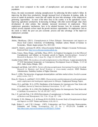 are much lower compared to the results of unemployment and percentage change in total
population.
Hence, the study recommends reducing unemployment by addressing the labor market’s failure &
improving the labor force productivity through increased level of education & training, skills, &
access to capital & productive assets that will enable the poor take advantage of the employment
generating opportunities. As most of the labor force in the country is in the agricultural sector,
improving agricultural productivity & increasing its linkage with other sectors through value chain
development & other policies that stimulate increased investment & employment. More
employment generation mechanisms have to be adopted because, how far economic growth
reduces poverty depends on how much the growth increases opportunities for employment and on
the extent to which the poor can join economic process and take advantage of the improved
employment potential.
Reference
Abebe, FikreKassa. (2011). Unemployment in Urban Ethiopia: Determinants and impacts on
House hold welfare. University of Gothenburg. Graduate school, Master of Science in
Economics, Master degree project No. 2011:105.
Admit W., Haile K.,and JamesW.(2014). African Economic Outlooks: Ethiopia’s Economic Performance.
Retrieved from: http://www.africaneconomicoutlook.org.
Aminu, Umaru., Manu, Donga., and Salihu, Musa. (2013). An Empirical Investigation in to the Effects of
Unemployment and Inflation on Economic growth in Nigeria. Interdisciplinary Journal of
Research in Business, Vol. 2. Issue No. 12(pp. 01-14)/2013. ISSN: 2046-7141.
Astatike Getinet (2003). The incidence of youth unemployment in urban Ethiopia. A paper presented at the
2nd
EAF International Symposium on Contemporary Development Issues in Ethiopia, 11-13 Jul
2003, Addis Ababa, Ethiopia, 2003.
Aurangzeb and Khola, Asif. (2013). Factors effecting unemployment, International Journal of Academic
Research in Business and Social Sciences: a cross-country analysis. HOD Business
Administration, Dadabhoy Institute of Higher Education
Bean,C. (1998). The interaction of aggregate demand policies and labor market reform. Swedish economic
policy review, Vol. 5.
Denu, B.,Tekeste,A.,and Deijl V.D.H. (2005). Characteristics anddeterminantsofyouthunemployment,
under employment and inadequate employment in Ethiopia. Employment Strategy Papers.
Dickey, D.A.,and Fuller, W.A. (1979). Distribution of the Estimators for Autoregressive Time Series with
a Unit Root. Journal of American Statistical Association, 74, 427 – 431.
Dickey, D.A.,and Fuller, W.A.(1981).The Likelihood Ratio Statistics for Autoregressive Time Series with
a Unit Root. Econometrica, Vol. 49, PP.1057 -1072.
Eita, J. H. and Ashi Pala, J. M. (2010).Determinants of unemployment in Namibia. International Journal
of Business and Management, Vol. 5 No. 10, pp. 92 – 104.
El-Agrody, N. M., Othman, A. Z., & Hassan,M. B.-D.(2010). Economic Study of Unemployment in Egypt
and Impacts on GDP. Nature and Science, 8 (10), 102-111.
Engle, Robert F., and C.W.J. Granger (1987). Cointegration and Error Correction: Representation,
Estimation, and Testing. Econometrica, Vol. 55, No. 2. PP.251-276. Available at
http://ideas.repec.org/a/ecm/emetrp/v55y1987i2p251-76.html
 