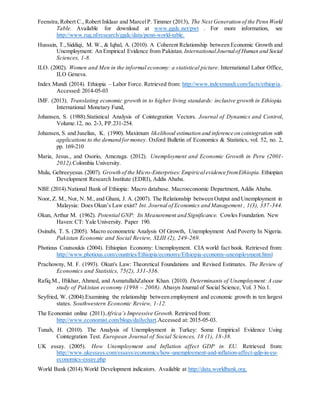 Feenstra,Robert C., Robert Inklaar and MarcelP. Timmer (2013), The Next Generation of the Penn World
Table. Available for download at www.ggdc.net/pwt . For more information, see
http://www.rug.nl/research/ggdc/data/penn-world-table.
Hussain, T.,Siddiqi, M. W., & Iqbal, A. (2010). A Coherent Relationship between Economic Growth and
Unemployment: An Empirical Evidence from Pakistan. InternationalJournalof Human and Social
Sciences, 1-8.
ILO. (2002). Women and Men in the informal economy: a statistical picture. International Labor Office,
ILO Geneva.
Index Mundi (2014). Ethiopia – Labor Force. Retrieved from: http://www.indexmundi.com/facts/ethiopia.
Accessed: 2014-05-03
IMF. (2013). Translating economic growth in to higher living standards: inclusive growth in Ethiopia.
International Monetary Fund,
Johansen, S. (1988).Statistical Analysis of Cointegration Vectors. Journal of Dynamics and Control,
Volume.12, no. 2-3, PP.231-254.
Johansen, S. and Juselius, K. (1990). Maximum likelihood estimation and inference on cointegration with
applications to the demand formoney. Oxford Bulletin of Economics & Statistics, vol. 52, no. 2,
pp. 169-210
Maria, Jesus., and Osorio, Amezaga. (2012). Unemployment and Economic Growth in Peru (2001-
2012).Colombia University.
Mulu, Gebreeyesus.(2007). Growth of the Micro-Enterprises:Empiricalevidence fromEthiopia.Ethiopian
Development Research Institute (EDRI), Addis Ababa.
NBE (2014).National Bank of Ethiopia: Macro database. Macroeconomic Department, Addis Ababa.
Noor, Z. M., Nor, N. M., and Ghani, J. A. (2007). The Relationship between Output and Unemployment in
Malaysia: Does Okun’s Law exist? Int. Journal of Economics and Management , 1(3), 337-344.
Okun, Arthur M. (1962). Potential GNP: Its Measurement and Significance. Cowles Foundation. New
Haven: CT: Yale University. Paper 190.
Osinubi, T. S. (2005). Macro econometric Analysis Of Growth, Unemployment And Poverty In Nigeria.
Pakistan Economic and Social Review, XLIII (2), 249-269.
Photious Coutsoukis (2004). Ethiopian Economy: Unemployment. CIA world fact book. Retrieved from:
http://www.photious.com/countries/Ethiopia/economy/Ethiopia-economy-unemployment.html
Prachowny, M. F. (1993). Okun's Law: Theoretical Foundations and Revised Estimates. The Review of
Economics and Statistics, 75(2), 331-336.
Rafiq.M., Iftikhar, Ahmed, and AsmatullahZahoor Khan. (2010). Determinants of Unemployment: A case
study of Pakistan economy (1998 – 2008). Abasyn Journal of Social Science, Vol. 3 No.1.
Seyfried, W. (2004).Examining the relationship between employment and economic growth in ten largest
states. Southwestern Economic Review, 1-12.
The Economist online (2011).Africa’s Impressive Growth. Retrieved from:
http://www.economist.com/blogs/dailychart.Accessed at: 2015-05-03.
Tunah, H. (2010). The Analysis of Unemployment in Turkey: Some Empirical Evidence Using
Cointegration Test. European Journal of Social Sciences, 18 (1), 18-38.
UK essay. (2005). How Unemployment and Inflation affect GDP in EU. Retrieved from:
http://www.ukessays.com/essays/economics/how-unemployment-and-inflation-affect-gdp-in-eu-
economics-essay.php
World Bank (2014).World Development indicators. Available at http://data.worldbank.org.
 