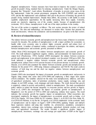 disguised unemployment. Various measures have been taken to improve the country’s economic
growth & people’s living standard there by reducing unemployment. Under the Dergue Regime,
programs like “Zemecha”, Land reform, Resettlement of peoples in poverty prone areas, & the
like implemented. Under the current government, programs like SAP, PASDEP, and currently
GTP, and the like implemented and contributed their part in the process of fostering the growth &
people’s living standard improvement. Despite these efforts, the economy is still unable to create
equitable employment opportunities for the rapidly increasing labor force supply. Currently,
people are massively migrating out of the country mainly because of unemployment (the
economist, 2011). Hence, unemployment is still one of the major problems in the country.
The rest of the section is organized as follows: The next section presents the review of related
literatures. The data and methodology are discussed in section three. Section four presents the
result and discussion, whereas the conclusions and recommendations are given in the final section.
II. Review of related literatures
The relation between economic growth and unemployment has been a topic of interest in economic
research for decades. The problem of unemployment is still a major problem for economists to
handle while every economy aims to achieve higher economic growth and reduce level of
unemployment. A number of empirical studies, conducted to investigate the relation, and impact,
between unemployment and economic growth, presented as follows.
Arthur Okun (1962) investigated the relation between unemployment and economic growth of
USA. The result indicated a significant negative relation, and recommended for improvements in
output level (Prachowney, 1993). Seyfried (2005) investigated the relation between economic
growth and employment in ten selected developed countries over the period 1990 up to 2003. The
result indicated a negative relation between economic growth and unemployment where
unemployment reduces from to 0.61 percent because of one percent increase in economic growth.
Hussain, at al. (2010) also examined the relation between economic growth and unemployment in
Pakistan for the period 1972 - 2006 using Johansen cointegration and VECM. The result conform
existence of both long run and the short run negative relation between unemployment and
economic growth.
Osinubi (2005) also investigated the impact of economic growth on unemployment and poverty in
Nigeria using annual time series data (1970-2000) and employing a three stages least square
(3SLS) estimation. The variables selected for the study were unemployment, inflation, and index
of agricultural production, index of petroleum production, money supply, exchange rate, and
changes in real GDP, savings, work stoppages and trade disputes. The result showed that growth
is negatively related to poverty and positively related to unemployment. The study recommended
policy makers to reduce the income inequality to overcome poverty and low growth in Nigeria.
Noor et al., (2007) also investigated the impact of economic growth on unemployment in
Bangladesh over the period of 1970 to 2004 and employing ordinary least squares. The result
indicates that economic growth has negative impact on unemployment. Other researchers also
investigated empirically the impact of unemployment on economic growth such as Aminu, et al
(2013) for Nigeria, UK Essay (2008) for EU countries, Maria J., et al (2012) for Peru, Rafiq M.,
et al (2010) for Pakistan, to say the list. El-Agrody et al. (2010) emphasized on the economic study
of unemployment and its impact on Egypt’s GDP (1994-2004), applying Simple and multiple
linear regression analysis and using nine variables viz., privatization, population, consumption
expenditure, interest rates, exchange rates, technology, agricultural domestic product, real wage
rates, and agricultural investment. The results revealed a significant positive impact of
unemployment, investment, exchange rate and average per capita share of GDP on the Egypt’s
 